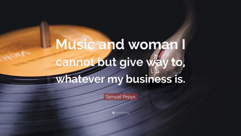 Samuel Pepys Quote: “Music and woman I cannot but give way to, whatever my business is.”