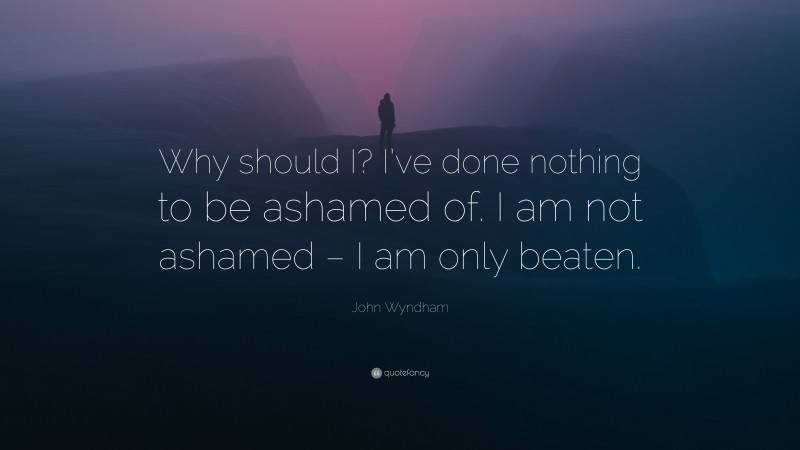 John Wyndham Quote: “Why should I? I’ve done nothing to be ashamed of. I am not ashamed – I am only beaten.”