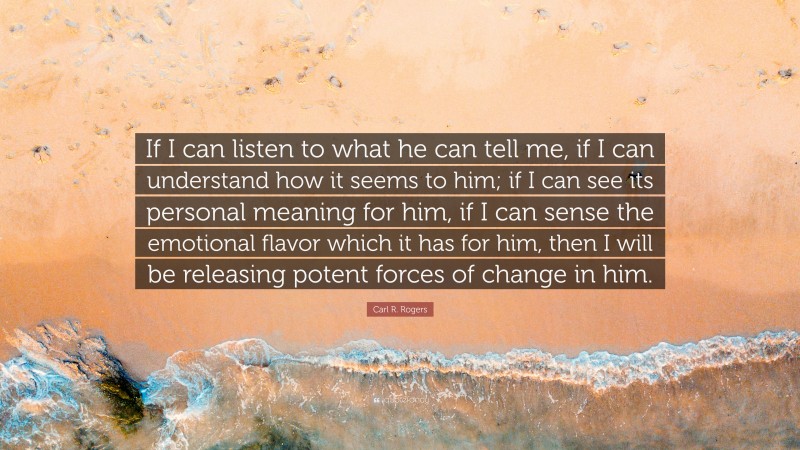 Carl R. Rogers Quote: “If I can listen to what he can tell me, if I can understand how it seems to him; if I can see its personal meaning for him, if I can sense the emotional flavor which it has for him, then I will be releasing potent forces of change in him.”