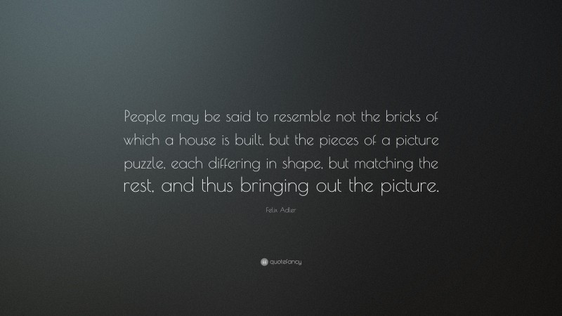 Felix Adler Quote: “People may be said to resemble not the bricks of which a house is built, but the pieces of a picture puzzle, each differing in shape, but matching the rest, and thus bringing out the picture.”