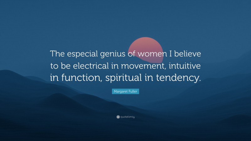 Margaret Fuller Quote: “The especial genius of women I believe to be electrical in movement, intuitive in function, spiritual in tendency.”
