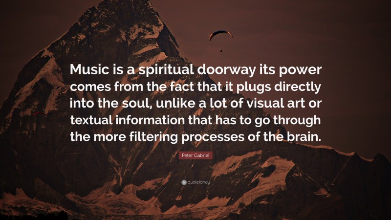 Peter Gabriel Quote: “Music is a spiritual doorway its power comes from the fact that it plugs directly into the soul, unlike a lot of visual art or textual information that has to go through the more filtering processes of the brain.”