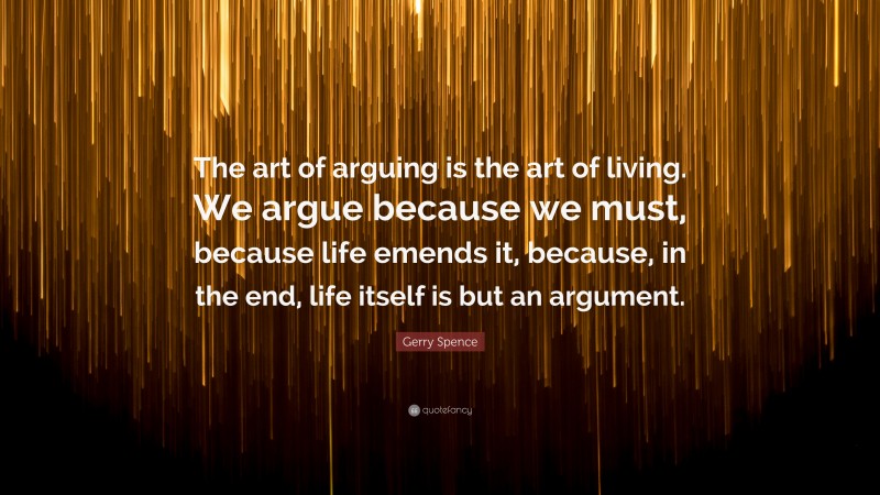 Gerry Spence Quote: “The art of arguing is the art of living. We argue because we must, because life emends it, because, in the end, life itself is but an argument.”