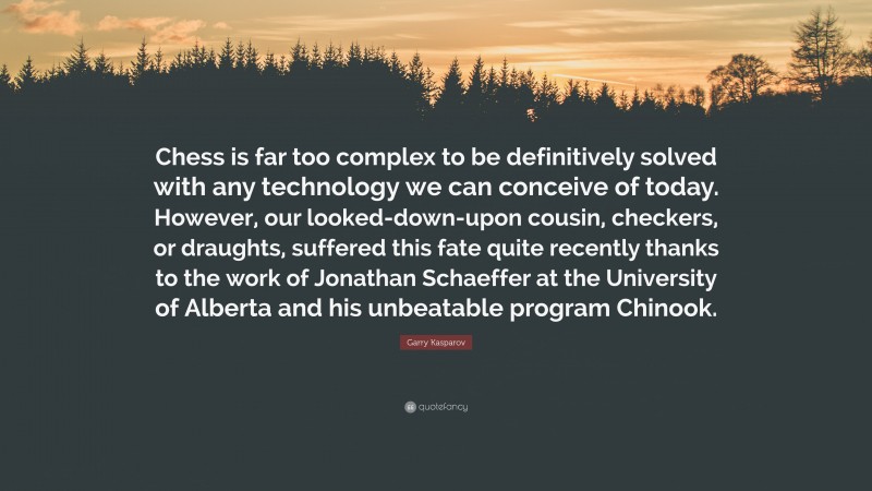 Garry Kasparov Quote: “Chess is far too complex to be definitively solved with any technology we can conceive of today. However, our looked-down-upon cousin, checkers, or draughts, suffered this fate quite recently thanks to the work of Jonathan Schaeffer at the University of Alberta and his unbeatable program Chinook.”