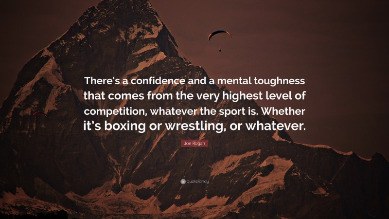 Joe Rogan Quote: “There’s a confidence and a mental toughness that comes from the very highest level of competition, whatever the sport is. Whether it’s boxing or wrestling, or whatever.”