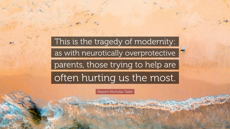 Nassim Nicholas Taleb Quote: “This is the tragedy of modernity: as with neurotically overprotective parents, those trying to help are often hurting us the most.”