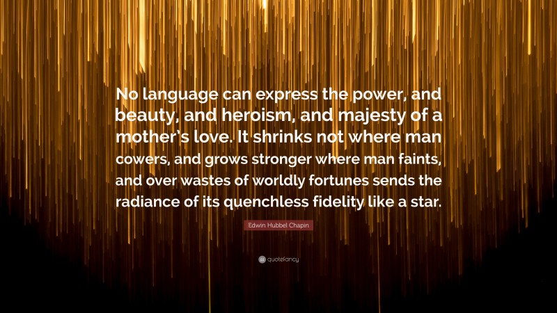 Edwin Hubbel Chapin Quote: “No language can express the power, and beauty, and heroism, and majesty of a mother’s love. It shrinks not where man cowers, and grows stronger where man faints, and over wastes of worldly fortunes sends the radiance of its quenchless fidelity like a star.”
