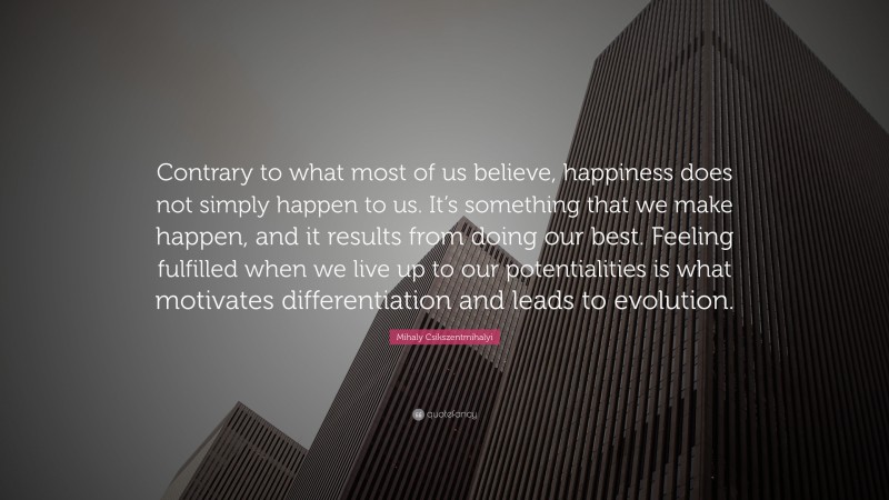 Mihaly Csikszentmihalyi Quote: “Contrary to what most of us believe, happiness does not simply happen to us. It’s something that we make happen, and it results from doing our best. Feeling fulfilled when we live up to our potentialities is what motivates differentiation and leads to evolution.”