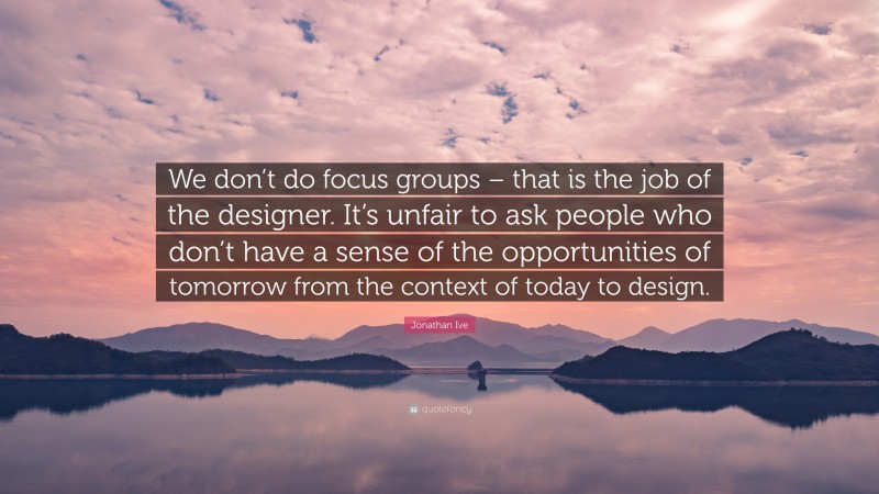 Jonathan Ive Quote: “We don’t do focus groups – that is the job of the designer. It’s unfair to ask people who don’t have a sense of the opportunities of tomorrow from the context of today to design.”