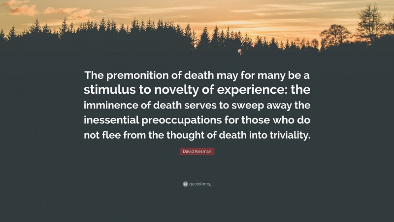 David Riesman Quote: “The premonition of death may for many be a stimulus to novelty of experience: the imminence of death serves to sweep away the inessential preoccupations for those who do not flee from the thought of death into triviality.”