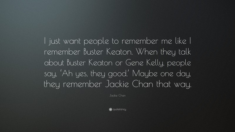 Jackie Chan Quote: “I just want people to remember me like I remember Buster Keaton. When they talk about Buster Keaton or Gene Kelly, people say, ‘Ah yes, they good.’ Maybe one day, they remember Jackie Chan that way.”