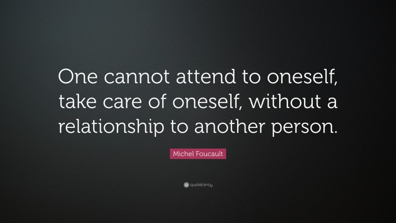 Michel Foucault Quote: “One cannot attend to oneself, take care of oneself, without a relationship to another person.”