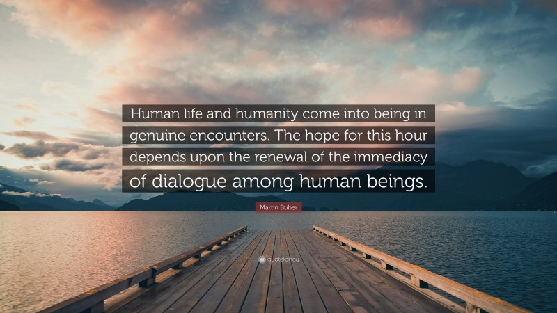 Martin Buber Quote: “Human life and humanity come into being in genuine encounters. The hope for this hour depends upon the renewal of the immediacy of dialogue among human beings.”