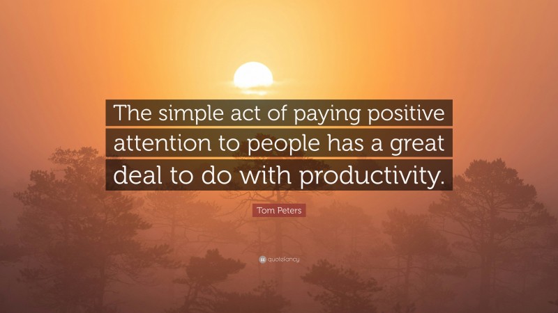 Tom Peters Quote: “The simple act of paying positive attention to people has a great deal to do with productivity.”