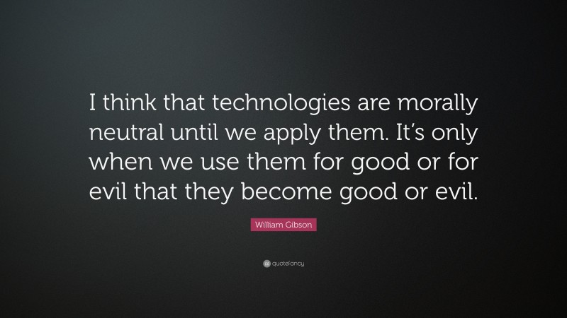 William Gibson Quote: “I think that technologies are morally neutral until we apply them. It’s only when we use them for good or for evil that they become good or evil.”