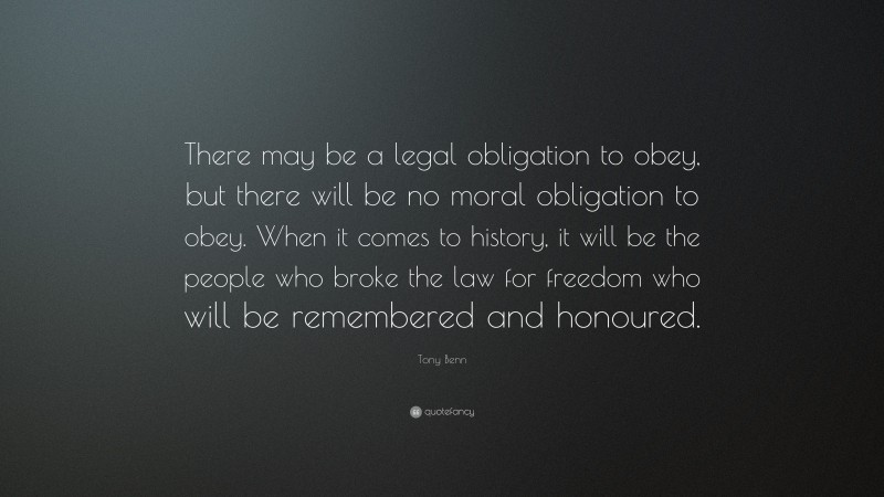 Tony Benn Quote: “There may be a legal obligation to obey, but there will be no moral obligation to obey. When it comes to history, it will be the people who broke the law for freedom who will be remembered and honoured.”