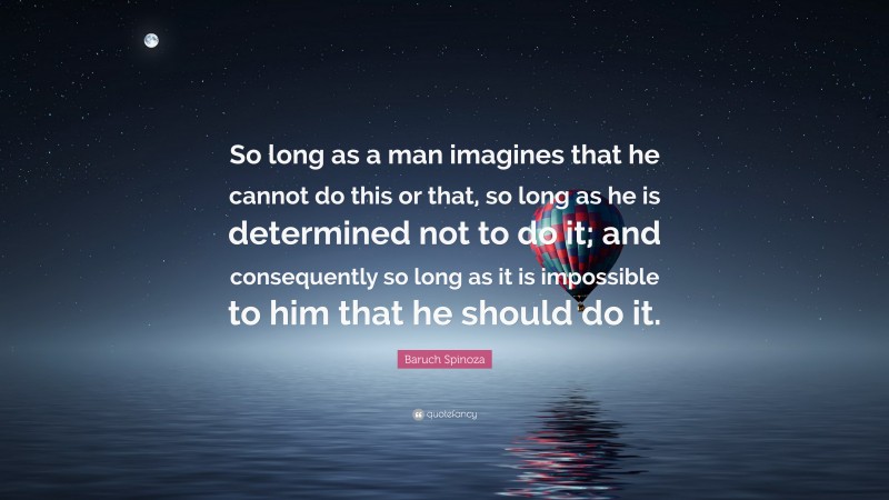 Baruch Spinoza Quote: “So long as a man imagines that he cannot do this or that, so long as he is determined not to do it; and consequently so long as it is impossible to him that he should do it.”