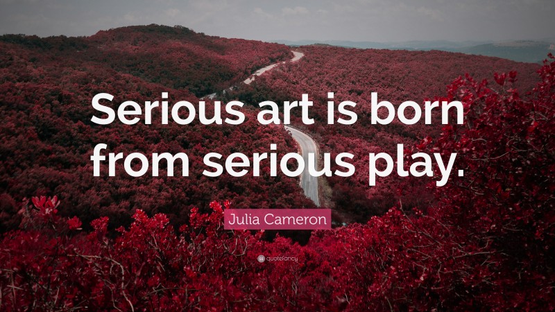 Julia Cameron Quote: “Serious art is born from serious play.”