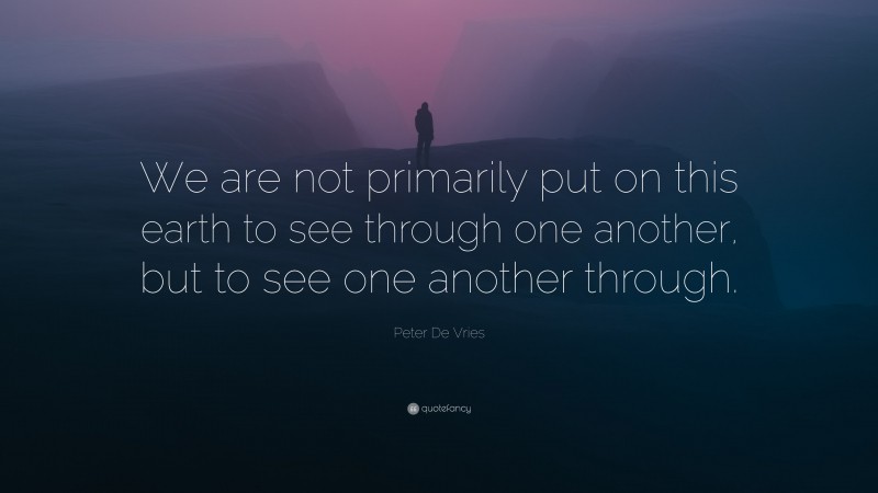 Peter De Vries Quote: “We are not primarily put on this earth to see through one another, but to see one another through.”