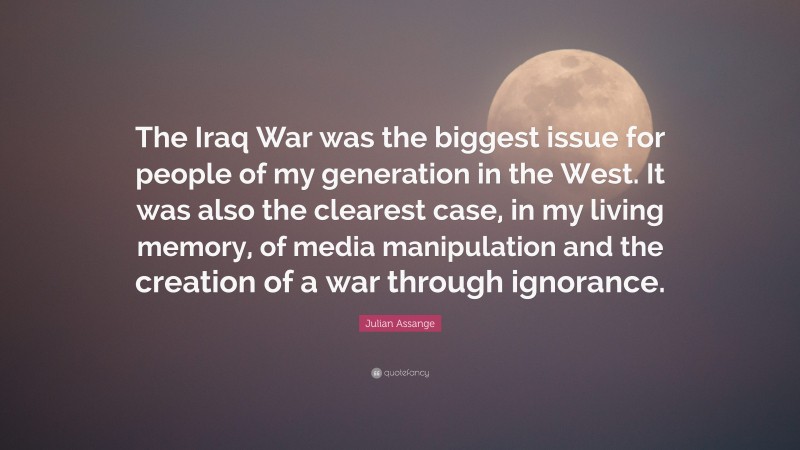 Julian Assange Quote: “The Iraq War was the biggest issue for people of my generation in the West. It was also the clearest case, in my living memory, of media manipulation and the creation of a war through ignorance.”