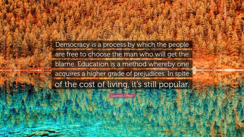 Laurence J. Peter Quote: “Democracy is a process by which the people are free to choose the man who will get the blame. Education is a method whereby one acquires a higher grade of prejudices. In spite of the cost of living, it’s still popular.”