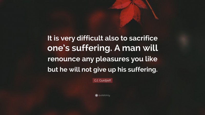 G.I. Gurdjieff Quote: “It is very difficult also to sacrifice one’s suffering. A man will renounce any pleasures you like but he will not give up his suffering.”