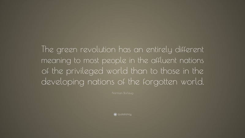 Norman Borlaug Quote: “The green revolution has an entirely different meaning to most people in the affluent nations of the privileged world than to those in the developing nations of the forgotten world.”