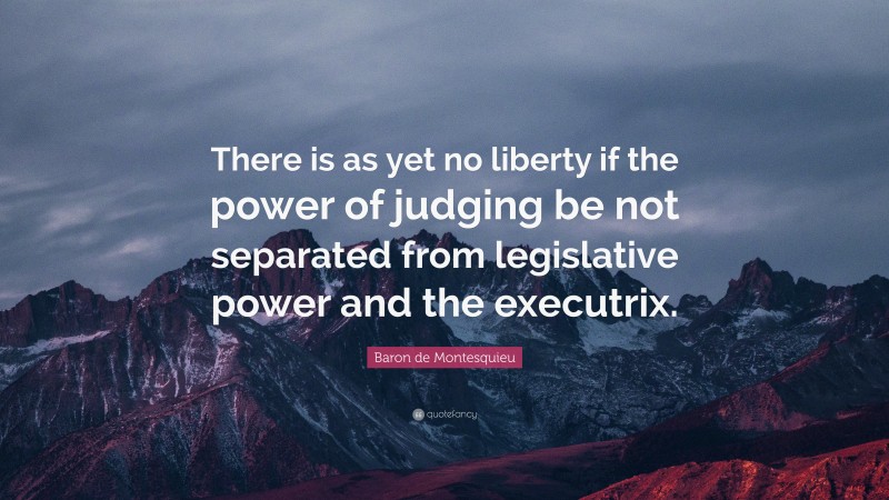 Baron de Montesquieu Quote: “There is as yet no liberty if the power of judging be not separated from legislative power and the executrix.”