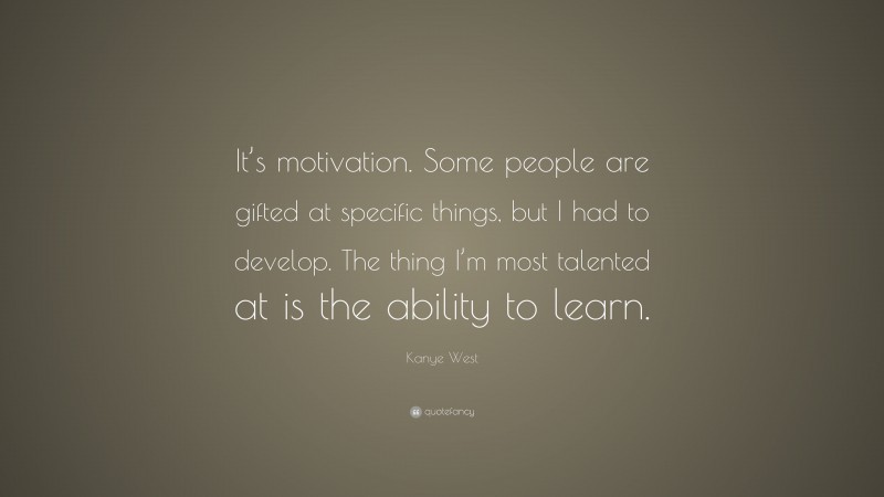 Kanye West Quote: “It’s motivation. Some people are gifted at specific things, but I had to develop. The thing I’m most talented at is the ability to learn.”