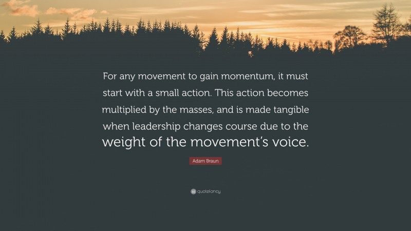 Adam Braun Quote: “For any movement to gain momentum, it must start with a small action. This action becomes multiplied by the masses, and is made tangible when leadership changes course due to the weight of the movement’s voice.”