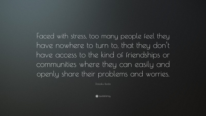 Daisaku Ikeda Quote: “Faced with stress, too many people feel they have nowhere to turn to, that they don’t have access to the kind of friendships or communities where they can easily and openly share their problems and worries.”