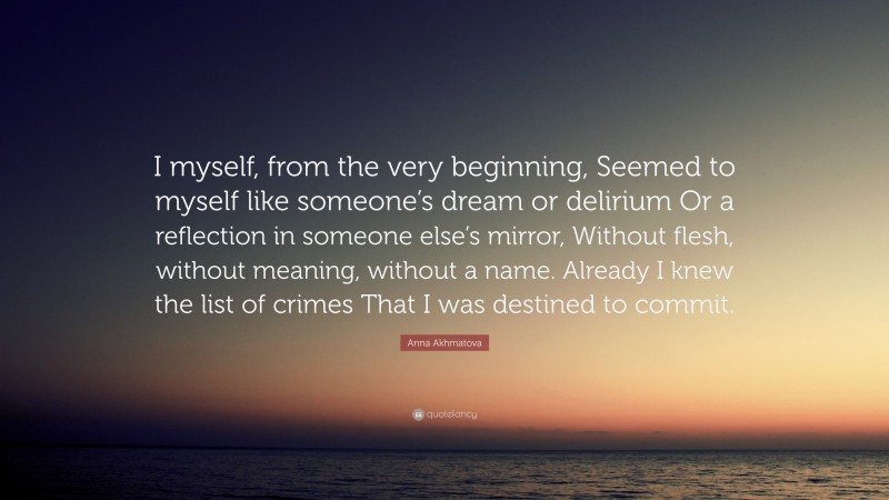 Anna Akhmatova Quote: “I myself, from the very beginning, Seemed to myself like someone’s dream or delirium Or a reflection in someone else’s mirror, Without flesh, without meaning, without a name. Already I knew the list of crimes That I was destined to commit.”