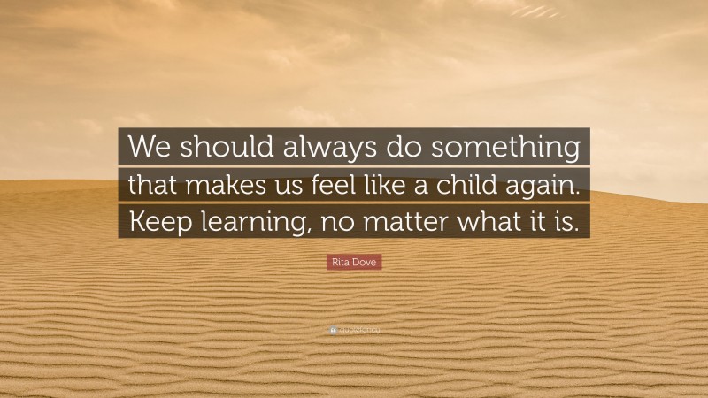 Rita Dove Quote: “We should always do something that makes us feel like a child again. Keep learning, no matter what it is.”