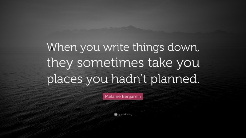 Melanie Benjamin Quote: “When you write things down, they sometimes take you places you hadn’t planned.”