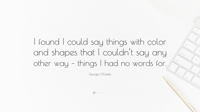 Georgia O'Keeffe Quote: “I found I could say things with color and shapes that I couldn’t say any other way – things I had no words for.”