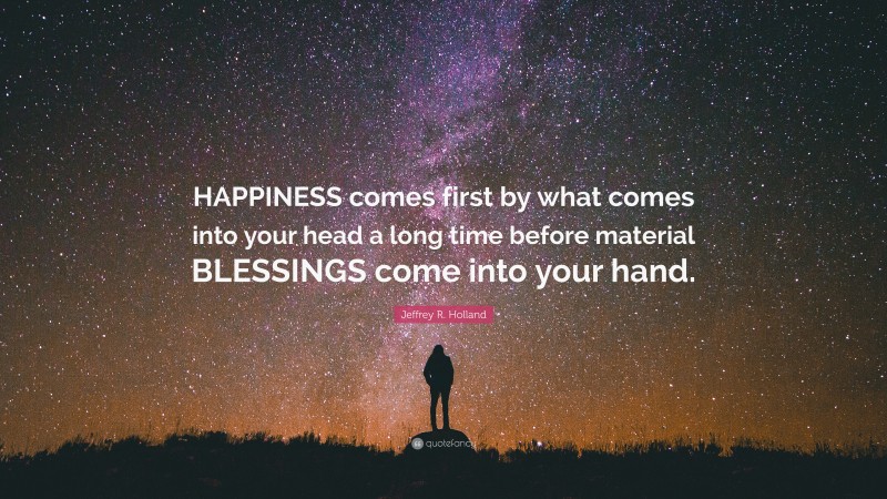 Jeffrey R. Holland Quote: “HAPPINESS comes first by what comes into your head a long time before material BLESSINGS come into your hand.”