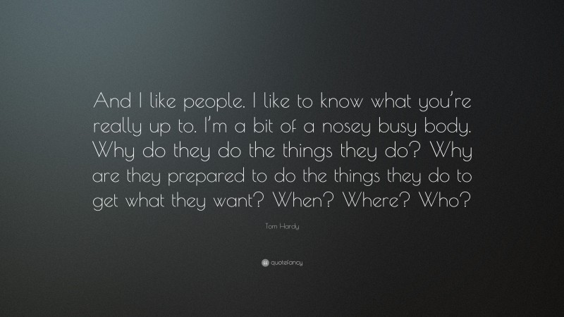 Tom Hardy Quote: “And I like people. I like to know what you’re really up to. I’m a bit of a nosey busy body. Why do they do the things they do? Why are they prepared to do the things they do to get what they want? When? Where? Who?”