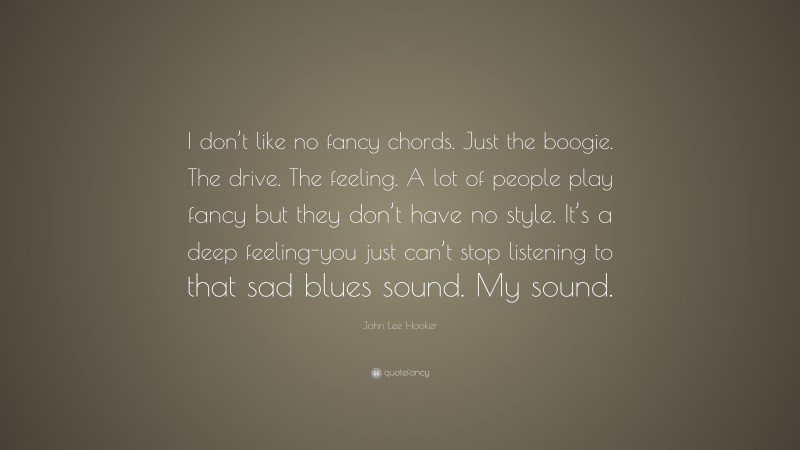 John Lee Hooker Quote: “I don’t like no fancy chords. Just the boogie. The drive. The feeling. A lot of people play fancy but they don’t have no style. It’s a deep feeling-you just can’t stop listening to that sad blues sound. My sound.”