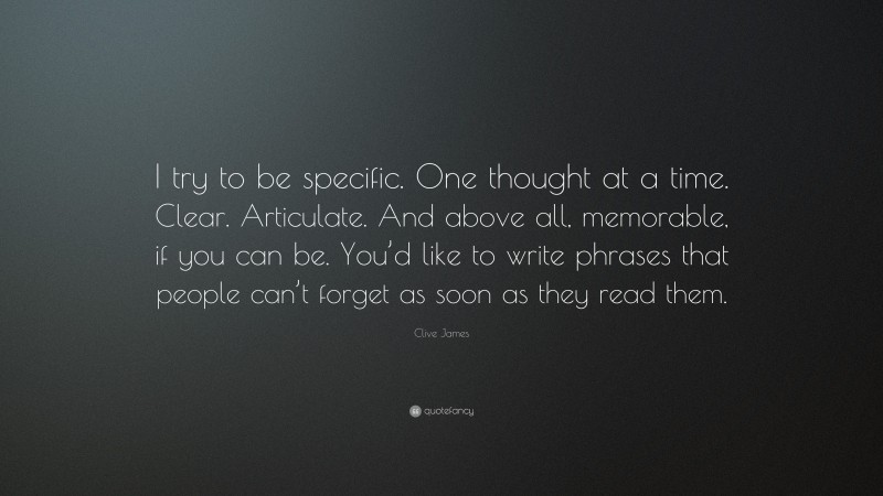 Clive James Quote: “I try to be specific. One thought at a time. Clear. Articulate. And above all, memorable, if you can be. You’d like to write phrases that people can’t forget as soon as they read them.”