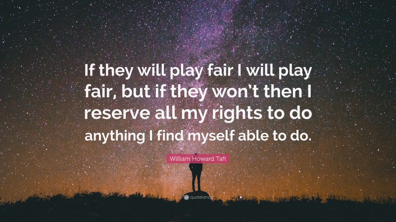 William Howard Taft Quote: “If they will play fair I will play fair, but if they won’t then I reserve all my rights to do anything I find myself able to do.”