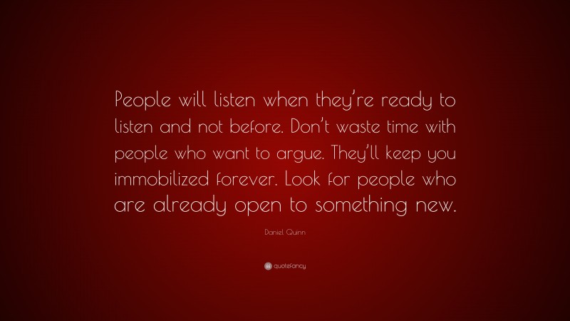 Daniel Quinn Quote: “People will listen when they’re ready to listen and not before. Don’t waste time with people who want to argue. They’ll keep you immobilized forever. Look for people who are already open to something new.”