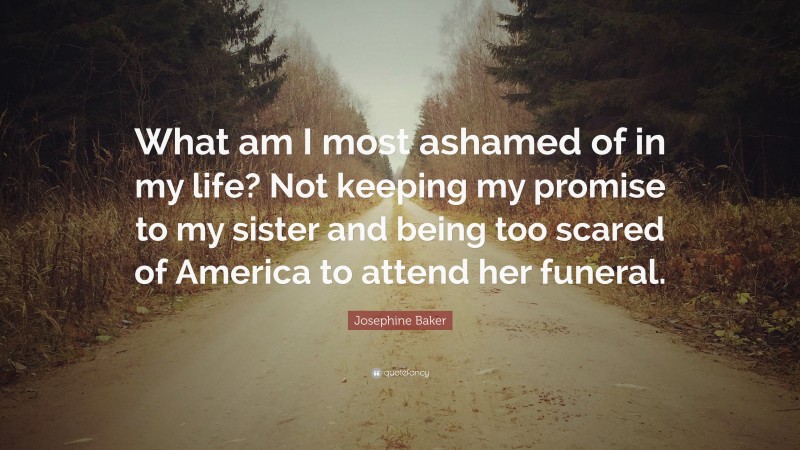 Josephine Baker Quote: “What am I most ashamed of in my life? Not keeping my promise to my sister and being too scared of America to attend her funeral.”