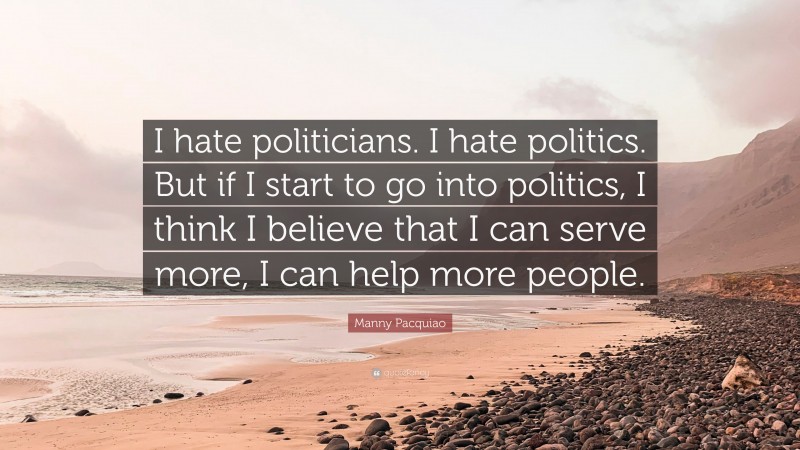 Manny Pacquiao Quote: “I hate politicians. I hate politics. But if I start to go into politics, I think I believe that I can serve more, I can help more people.”