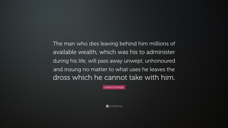 Andrew Carnegie Quote: “The man who dies leaving behind him millions of available wealth, which was his to administer during his life, will pass away unwept, unhonoured and insung no matter to what uses he leaves the dross which he cannot take with him.”