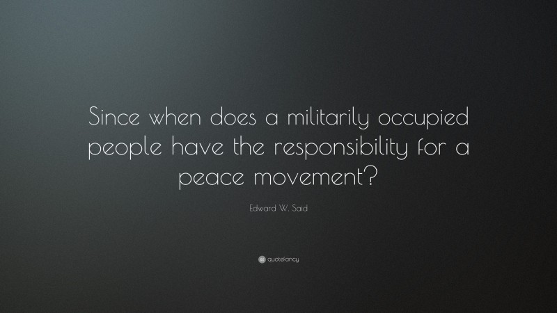 Edward W. Said Quote: “Since when does a militarily occupied people have the responsibility for a peace movement?”