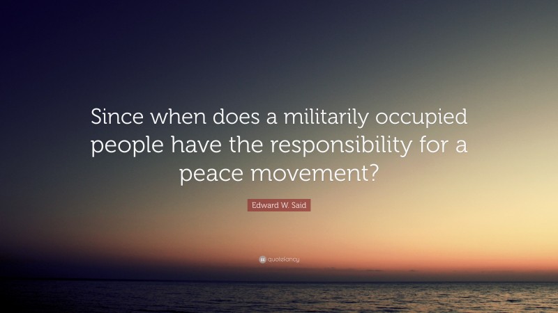 Edward W. Said Quote: “Since when does a militarily occupied people have the responsibility for a peace movement?”
