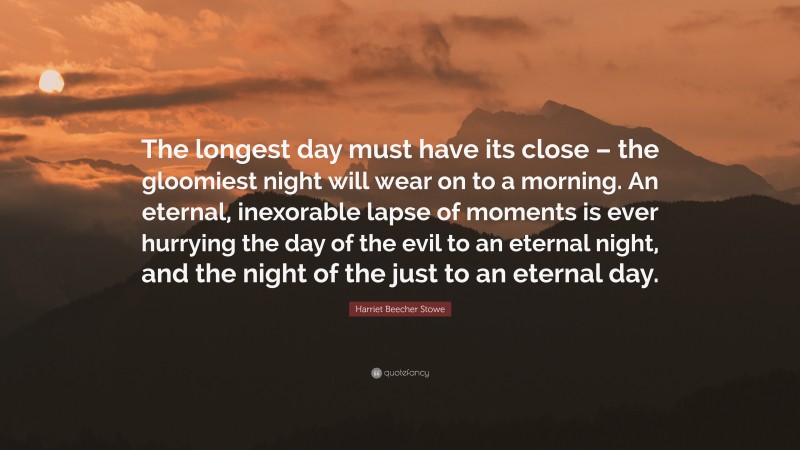 Harriet Beecher Stowe Quote: “The longest day must have its close – the gloomiest night will wear on to a morning. An eternal, inexorable lapse of moments is ever hurrying the day of the evil to an eternal night, and the night of the just to an eternal day.”