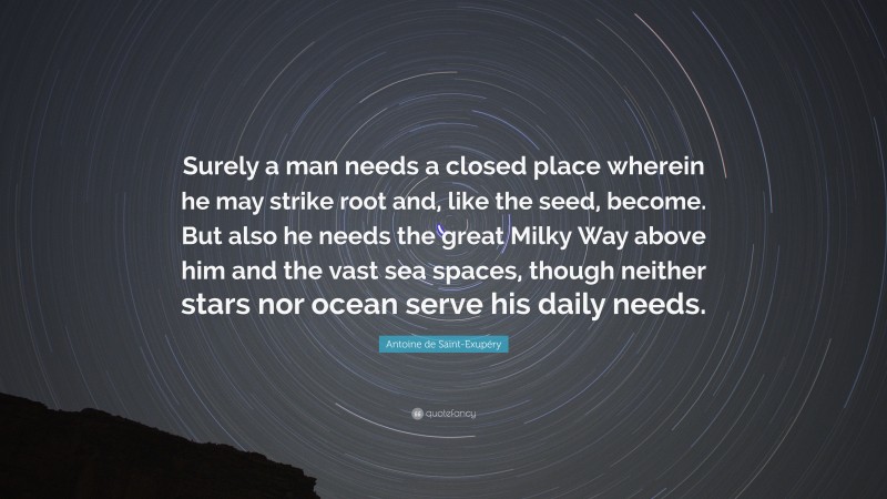 Antoine de Saint-Exupéry Quote: “Surely a man needs a closed place wherein he may strike root and, like the seed, become. But also he needs the great Milky Way above him and the vast sea spaces, though neither stars nor ocean serve his daily needs.”