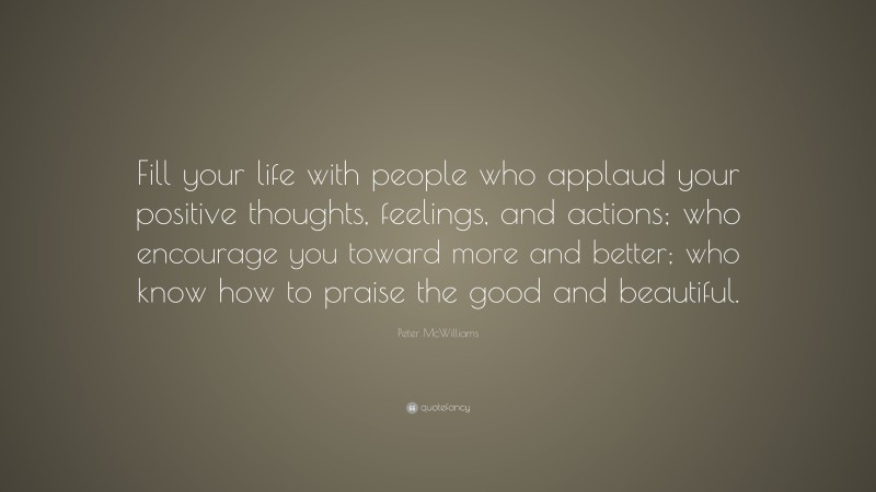Peter McWilliams Quote: “Fill your life with people who applaud your positive thoughts, feelings, and actions; who encourage you toward more and better; who know how to praise the good and beautiful.”