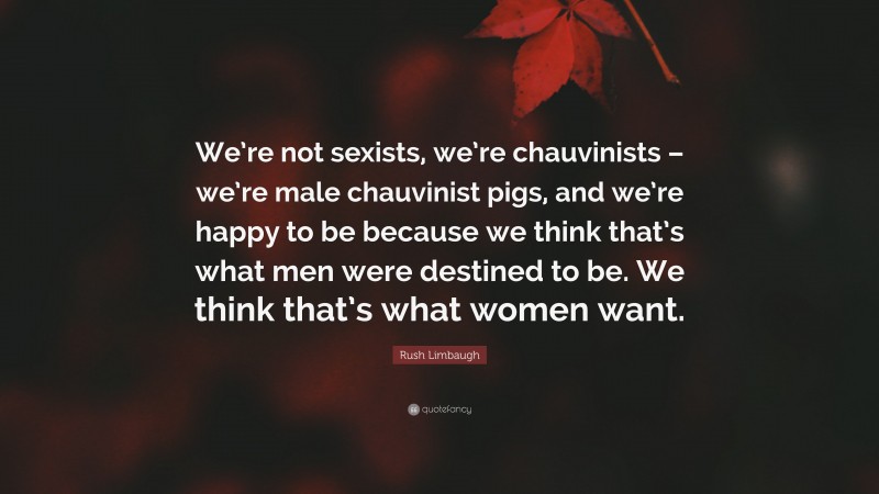Rush Limbaugh Quote: “We’re not sexists, we’re chauvinists – we’re male chauvinist pigs, and we’re happy to be because we think that’s what men were destined to be. We think that’s what women want.”